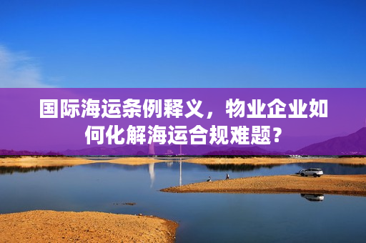 国际海运条例释义，物业企业如何化解海运合规难题？