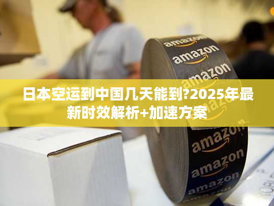 日本空运到中国几天能到?2025年最新时效解析+加速方案