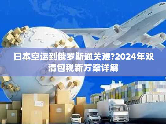 日本空运到俄罗斯通关难?2024年双清包税新方案详解