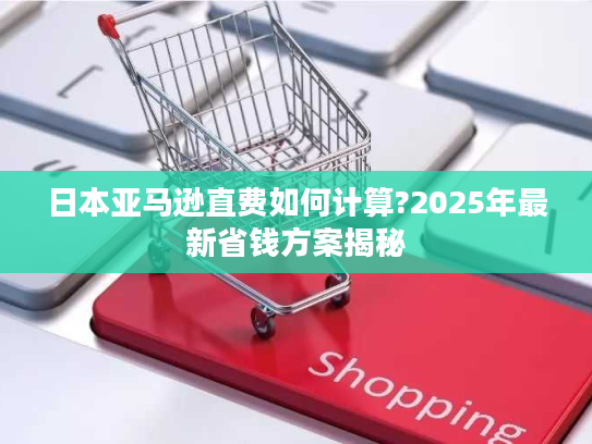 日本亚马逊直费如何计算?2025年最新省钱方案揭秘