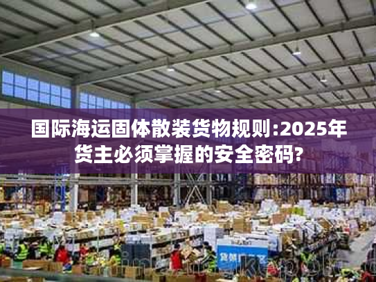 国际海运固体散装货物规则:2025年货主必须掌握的安全密码?