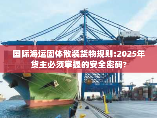 国际海运固体散装货物规则:2025年货主必须掌握的安全密码?