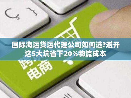 国际海运货运代理公司如何选?避开这5大坑省下20%物流成本 国际海运货运代理公司如何选?避开这5大坑省下20%物流成本