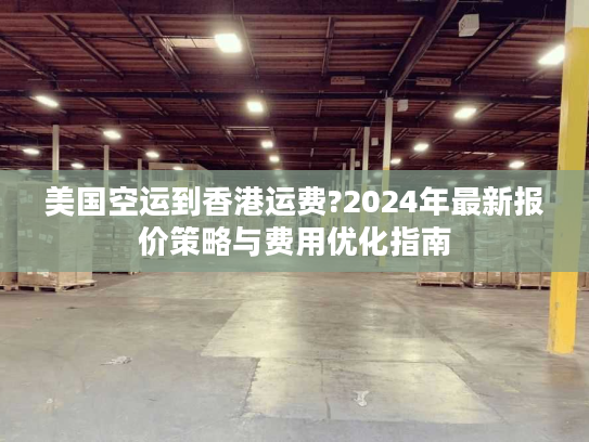 美国空运到香港运费?2024年最新报价策略与费用优化指南