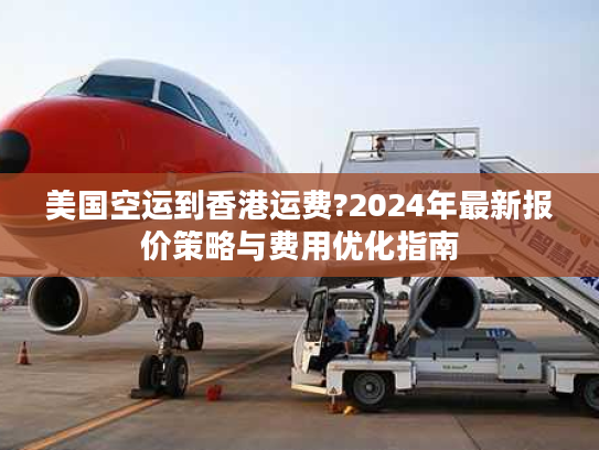 美国空运到香港运费?2024年最新报价策略与费用优化指南