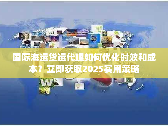 国际海运货运代理如何优化时效和成本？立即获取2025实用策略