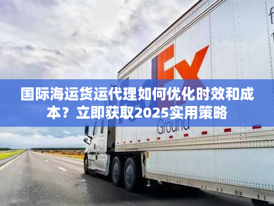 国际海运货运代理如何优化时效和成本？立即获取2025实用策略
