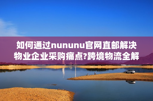 如何通过nununu官网直邮解决物业企业采购痛点?跨境物流全解析