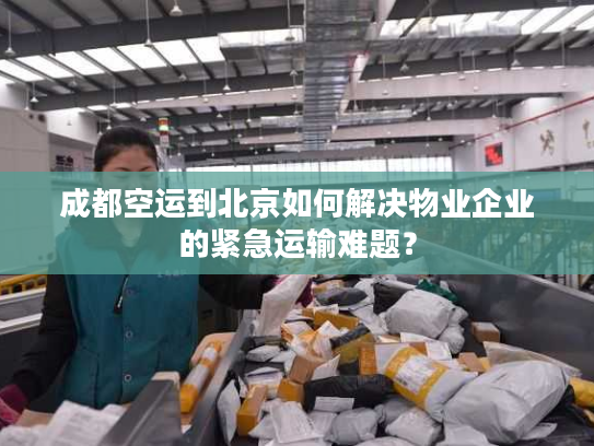 成都空运到北京如何解决物业企业的紧急运输难题？
