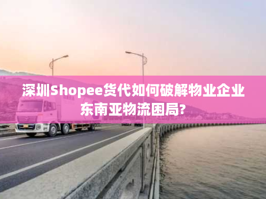 深圳Shopee货代如何破解物业企业东南亚物流困局?