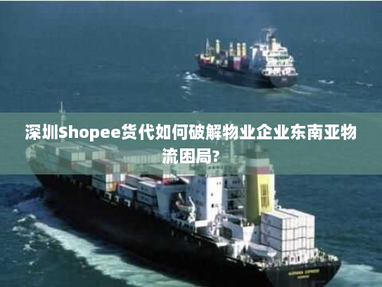 深圳Shopee货代如何破解物业企业东南亚物流困局?