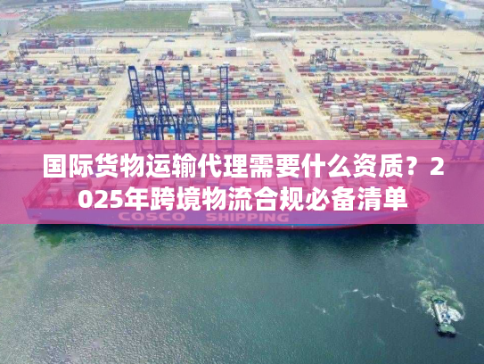 国际货物运输代理需要什么资质？2025年跨境物流合规必备清单