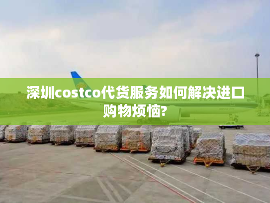 深圳costco代货服务如何解决进口购物烦恼?