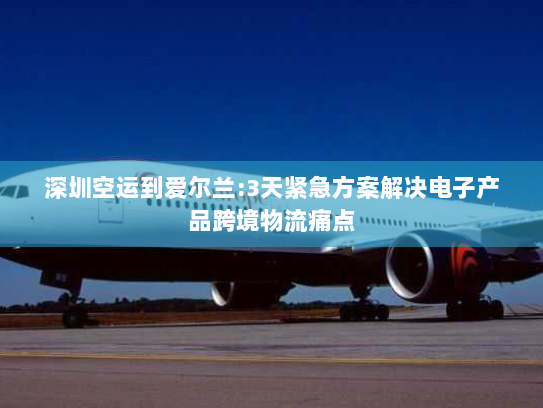 深圳空运到爱尔兰:3天紧急方案解决电子产品跨境物流痛点 深圳空运到爱尔兰:3天紧急方案解决电子产品跨境物流痛点