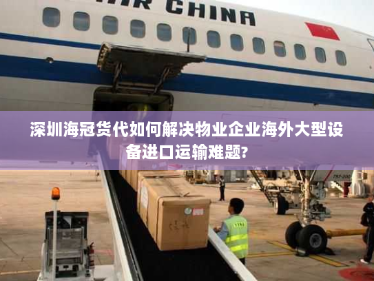 深圳海冠货代如何解决物业企业海外大型设备进口运输难题?