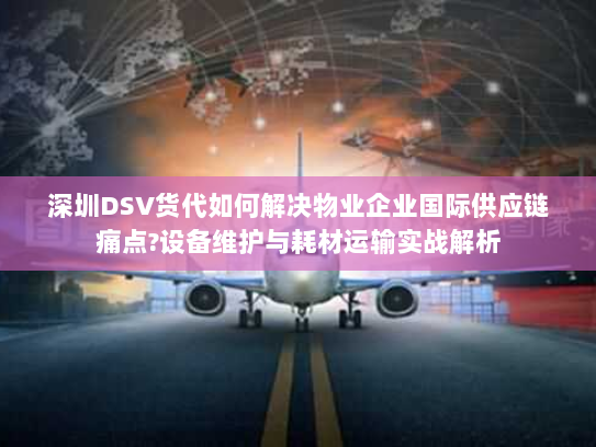 深圳DSV货代如何解决物业企业国际供应链痛点?设备维护与耗材运输实战解析