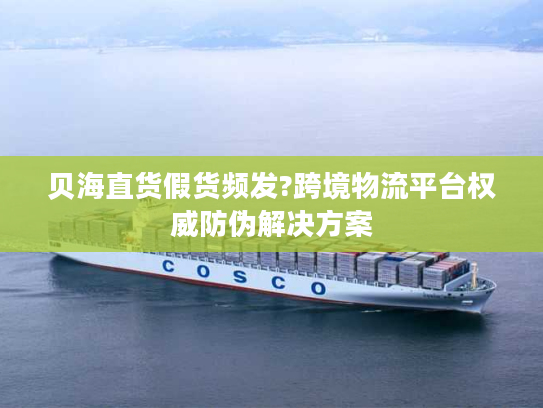 贝海直货假货频发?跨境物流平台权威防伪解决方案