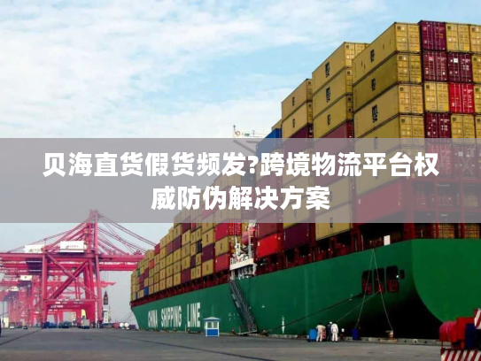 贝海直货假货频发?跨境物流平台权威防伪解决方案