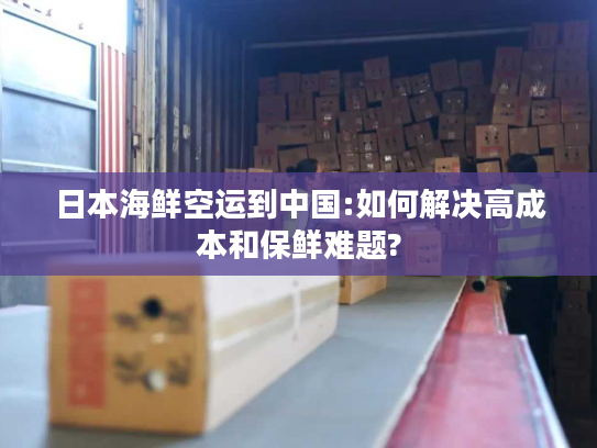 日本海鲜空运到中国:如何解决高成本和保鲜难题?