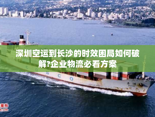 深圳空运到长沙的时效困局如何破解?企业物流必看方案 深圳空运到长沙的时效困局如何破解?企业物流必看方案