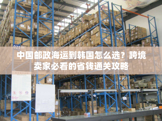 中国邮政海运到韩国怎么选？跨境卖家必看的省钱通关攻略