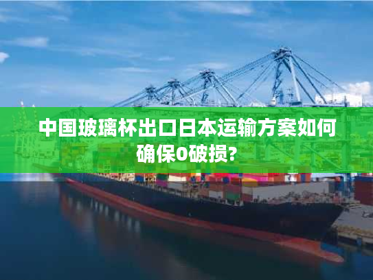 中国玻璃杯出口日本运输方案如何确保0破损?