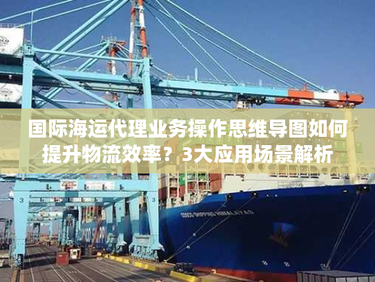 国际海运代理业务操作思维导图如何提升物流效率？3大应用场景解析