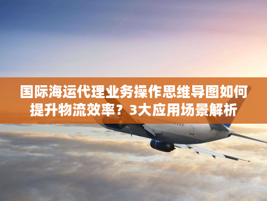 国际海运代理业务操作思维导图如何提升物流效率？3大应用场景解析