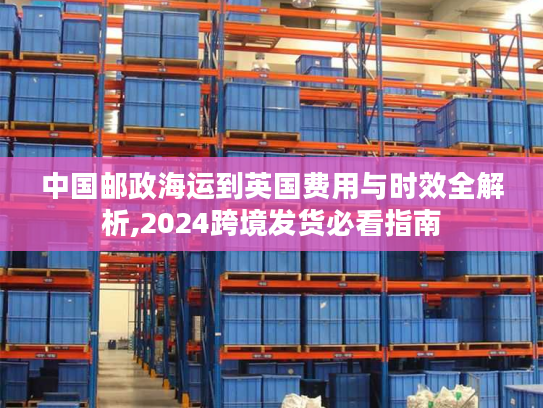 中国邮政海运到英国费用与时效全解析,2024跨境发货必看指南