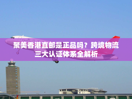 聚美香港直邮是正品吗?跨境物流三大认证体系全解析 聚美香港直邮是正品吗?跨境物流三大认证体系全解析