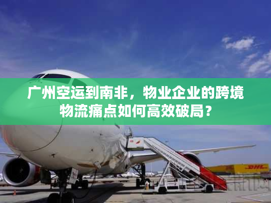 广州空运到南非，物业企业的跨境物流痛点如何高效破局？