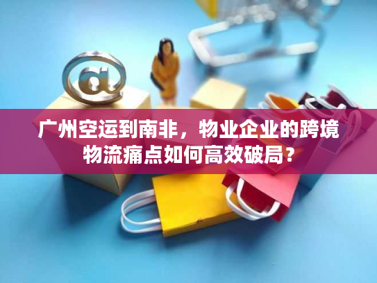 广州空运到南非，物业企业的跨境物流痛点如何高效破局？