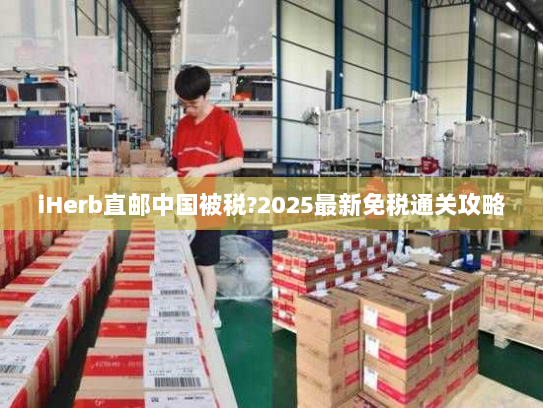 iHerb直邮中国被税?2025最新免税通关攻略 iHerb直邮中国被税?2025最新免税通关攻略