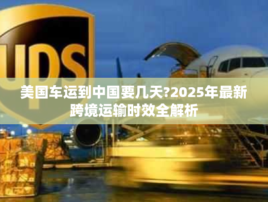 美国车运到中国要几天?2025年最新跨境运输时效全解析