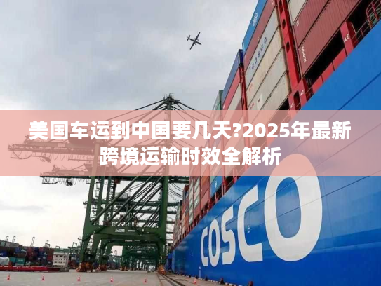 美国车运到中国要几天?2025年最新跨境运输时效全解析