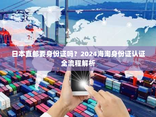 日本直邮要身份证吗？2024海淘身份证认证全流程解析