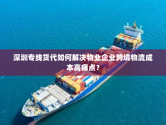 深圳专线货代如何解决物业企业跨境物流成本高痛点？