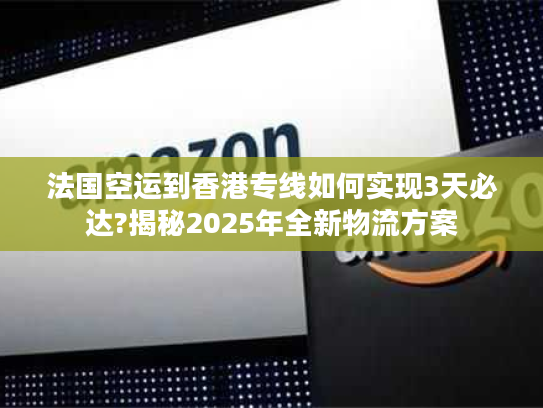 法国空运到香港专线如何实现3天必达?揭秘2025年全新物流方案