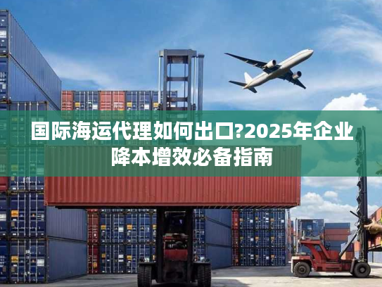 国际海运代理如何出口?2025年企业降本增效必备指南 国际海运代理如何出口?2025年企业降本增效必备指南