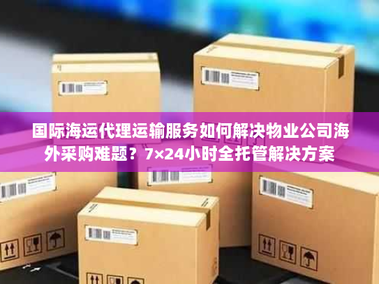 国际海运代理运输服务如何解决物业公司海外采购难题?7×24小时全托管解决方案 国际海运代理运输服务如何解决物业公司海外采购难题?7×24小时全托管解决方案