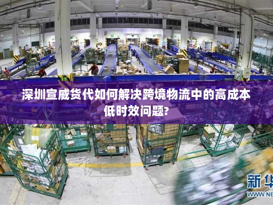 深圳宣威货代如何解决跨境物流中的高成本低时效问题?