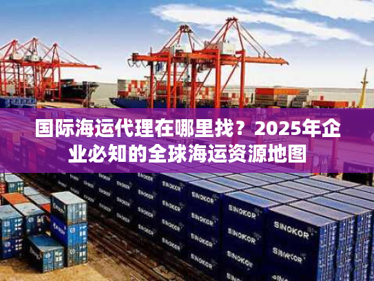 国际海运代理在哪里找？2025年企业必知的全球海运资源地图