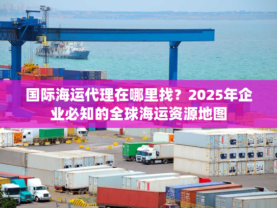 国际海运代理在哪里找？2025年企业必知的全球海运资源地图