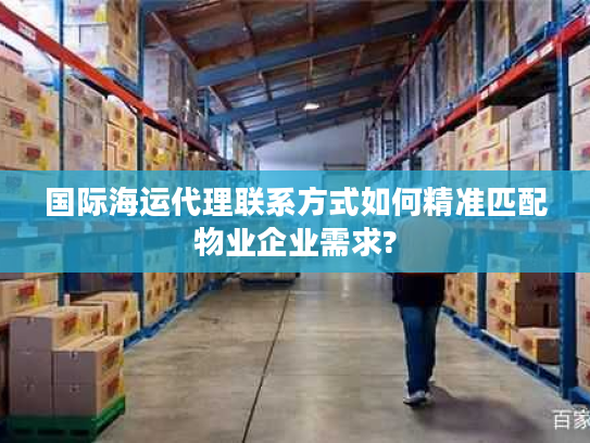 国际海运代理联系方式如何精准匹配物业企业需求?