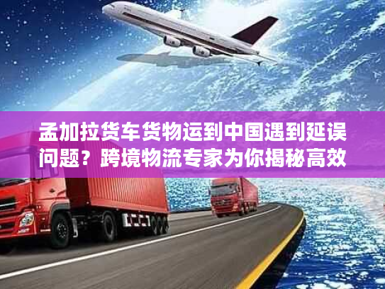 孟加拉货车货物运到中国遇到延误问题？跨境物流专家为你揭秘高效解决方案