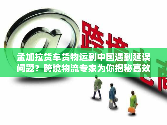 孟加拉货车货物运到中国遇到延误问题？跨境物流专家为你揭秘高效解决方案