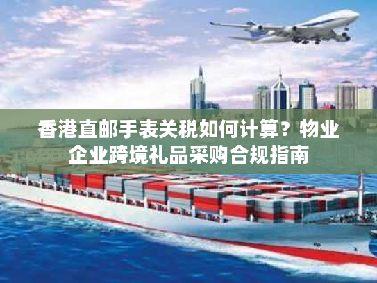 香港直邮手表关税如何计算？物业企业跨境礼品采购合规指南
