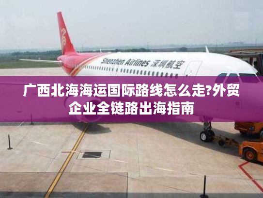 广西北海海运国际路线怎么走?外贸企业全链路出海指南