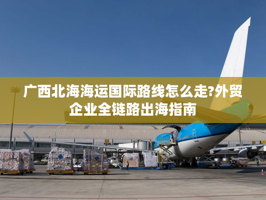广西北海海运国际路线怎么走?外贸企业全链路出海指南