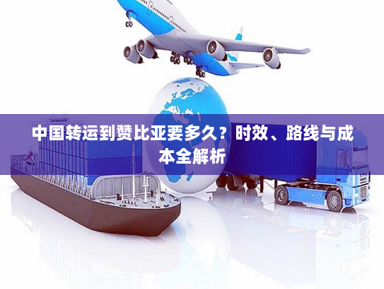 中国转运到赞比亚要多久？时效、路线与成本全解析